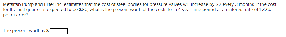 Metalfab Pump and Filter Inc. estimates that the cost of steel bodies for pressure valves will increase by $2 every 3 months. If the cost
for the first quarter is expected to be $80, what is the present worth of the costs for a 4-year time period at an interest rate of 1.32%
per quarter?
The present worth is $ |
