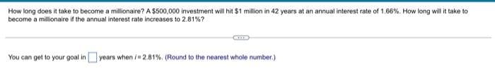 How long does it take to become a millionaire? A $500,000 investment will hit $1 million in 42 years at an annual interest rate of 1.66%. How long will it take to
become a millionaire if the annual interest rate increases to 2.81%?
You can get to your goal in years when /2.81%. (Round to the nearest whole number.)
