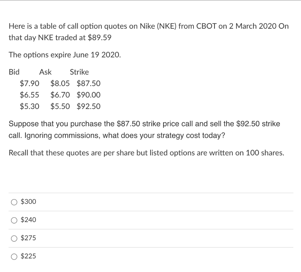 Here is a table of call option quotes on Nike (NKE) from CBOT on 2 March 2020 On
that day NKE traded at $89.59
The options expire June 19 2020.
Bid
Ask
Strike
$7.90
$8.05 $87.50
$6.55
$6.70 $90.00
$5.30
$5.50 $92.50
Suppose that you purchase the $87.50 strike price call and sell the $92.50 strike
call. Ignoring commissions, what does your strategy cost today
Recall that these quotes are per share but listed options are written on 100 shares.
$300
$240
$275
$225
