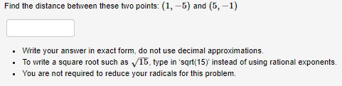 Find the distance between these two points: (1, –5) and (5, –1)
• Write your answer in exact form, do not use decimal approximations.
• To write a square root such as V15, type in 'sqrt(15) instead of using rational exponents.
You are not required to reduce your radicals for this problem.
