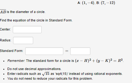 A: (1, -4), в: (7, —12)
AB is the diameter of a circle.
Find the equation of the circle in Standard Form.
Center:
Radius:
Standard Form:
Remember. The standard form for a circle is (z – H)2 + (y – K)² = R².
• Do not use decimal approximations.
Enter radicals such as V15 as 'sqrt(15)' instead of using rational exponents.
You do not need to reduce your radicals for this problem.
