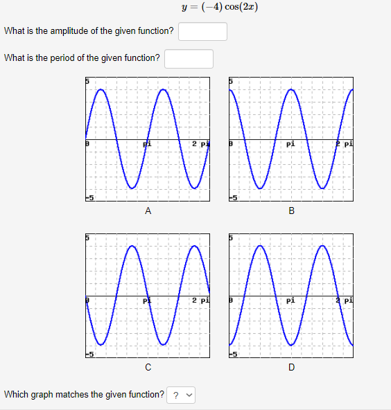 y = (-4) cos(2r)
What is the amplitude of the given function?
What is the period of the given function?
2 P
pi
A
B
2 pi
Pi
pi
D
Which graph matches the given function? ? v

