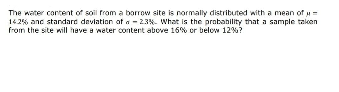 The water content of soil from a borrow site is normally distributed with a mean of μ =
14.2% and standard deviation of a = 2.3%. What is the probability that a sample taken
from the site will have a water content above 16% or below 12%?