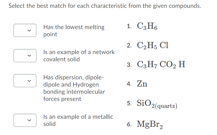 Select the best match for each characteristic from the given compounds.
1. СЗН6
Has the lowest melting
point
2. C2H5 Cl
Is an example of a network
covalent solid
3. СзН СО2 Н
Has dispersion, dipole-
dipole and Hydrogen
bonding intermolecular
forces present
4. Zn
5. SiO2(quartz)
Is an example of a metallic
solid
6. MgBr,
