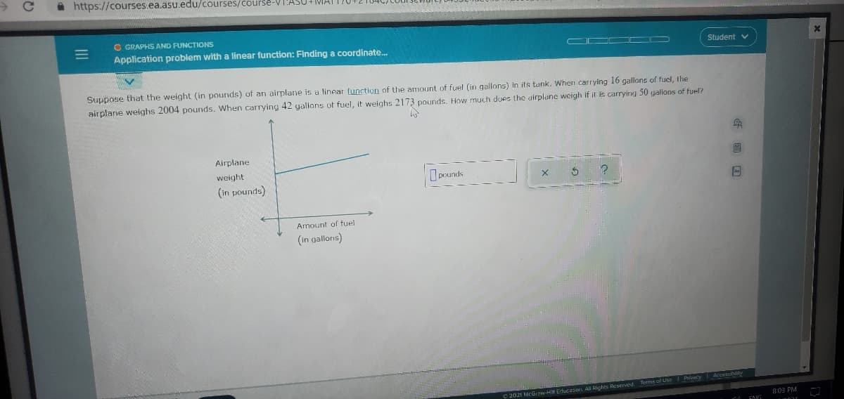 A https://courses.ea.asu.edu/courses/course-VI'ASU+IMIAT
O GRAPHS AND FUNCTIONS
Application problem with a linear function: Finding a coordinate.
Student v
Suppose that the weight (in pounds) of an airplane is a linear function of the amount of fuel (in gallons) in its tank. When carrying 16 gallons of fuel, the
airplarie weighs 2004 pounds. When carrying 42 yallons of fuel, it weighs 2173 pounds. How much dues the airplane weigh if it is carrying 50 gallons of fuel?
Airplane
weight
I pounds
(in pounds)
Amount of fuel
(in gallons)
Acceibily
C 2021 McGrow-HiN Educasion, All Rights Reserved Torms of Use I Privacy
8:03 PM
ENG
II

