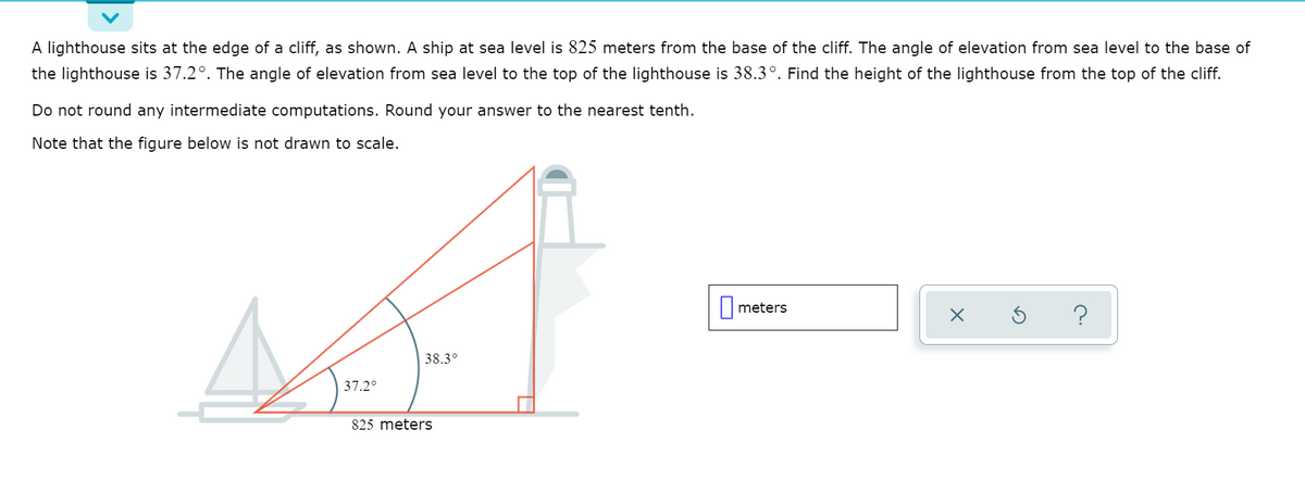 A lighthouse sits at the edge of a cliff, as shown. A ship at sea level is 825 meters from the base of the cliff. The angle of elevation from sea level to the base of
the lighthouse is 37.2°. The angle of elevation from sea level to the top of the lighthouse is 38.3°. Find the height of the lighthouse from the top of the cliff.
Do not round any intermediate computations. Round your answer to the nearest tenth.
Note that the figure below is not drawn to scale.
||meters
38.3°
37.2°
825 meters
