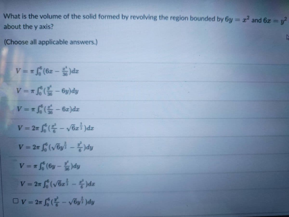 What is the volume of the solid formed by revolving the region bounded by 6y = x² and 6x = y?
%3D
%3D
about the y axis?
(Choose all applicable answers.)
V = = f (6z-)dæ
%3D
V = = f- 6y)dy
36
zp(z9 – )J = = A
V 27 (- V6z )dz
%3D
V = 27 (vby –dy
%3D
V = (6y - )dy
V = 27 (vbz -)da
%3D

