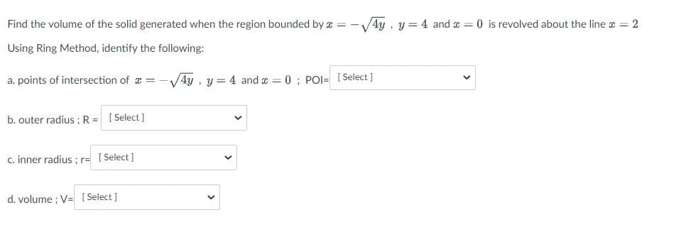 Find the volume of the solid generated when the region bounded by x = -√√4y, y = 4 and = 0 is revolved about the line = 2
Using Ring Method, identify the following:
a. points of intersection of x =
√4y, y = 4 and x = 0; POI= [Select]
b. outer radius ; R = [Select]
c. inner radius; r= [Select]
d. volume; V= [Select]