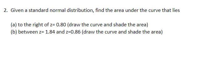 2. Given a standard normal distribution, find the area under the curve that lies
(a) to the right of z= 0.80 (draw the curve and shade the area)
(b) between z= 1.84 and z=0.86 (draw the curve and shade the area)
