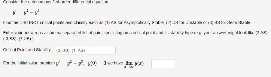 Consider the autonomous first-order differential equation
Find the DISTINCT critical points and classify each as (1) AS for Asymptotically Stable, (2) US for Unstable or (3) SS for Semi-Stable.
Enter your answer as a comma separated list of pairs consisting on a critical point and its stability type (e.g. your answer might look like (2,AS)
(3,SS), (7,US))
Critical Point and Stability:
(0, SS), (1, AS)
For the initial value problem y
y -y', y(0) 3 we have lim y(r)
