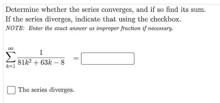 Determine whether the series converges, and if so find its sum.
If the series diverges, indicate that using the checkbox.
NOTE: Enter the exact answer as improper fraction if necessary.
1
81k² +63k - 8
k=1
The series diverges.