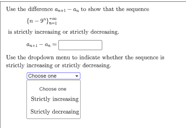 Use the difference an+1 - an to show that the sequence
{n-9"}
n=1
is strictly increasing or strictly decreasing.
an+1 - An
Use the dropdown menu to indicate whether the sequence is
strictly increasing or strictly decreasing.
Choose one
Choose one
Strictly increasing
Strictly decreasing