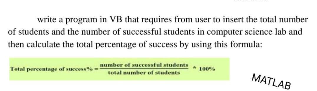 write a program in VB that requires from user to insert the total number
of students and the number of successful students in computer science lab and
then calculate the total percentage of success by using this formula:
number of successful students
* 100%
Total percentage of success% =
MATLAB
total number of students
