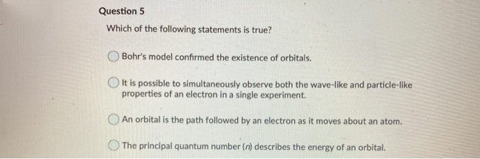 Which of the following statements is true?
Bohr's model confirmed the existence of orbitals.
O It is possible to simultaneously observe both the wave-like and particle-like
properties of an electron in a single experiment.
An orbital is the path followed by an electron as it moves about an atom.
The principal quantum number (n) describes the energy of an orbital.
