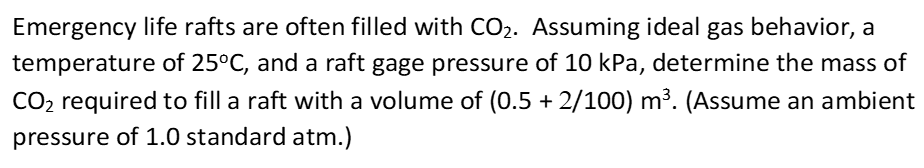 Emergency life rafts are often filled with CO2. Assuming ideal gas behavior, a
temperature of 25°C, and a raft gage pressure of 10 kPa, determine the mass o
CO2 required to fill a raft with a volume of (0.5 + 2/100) m³. (Assume an ambie
