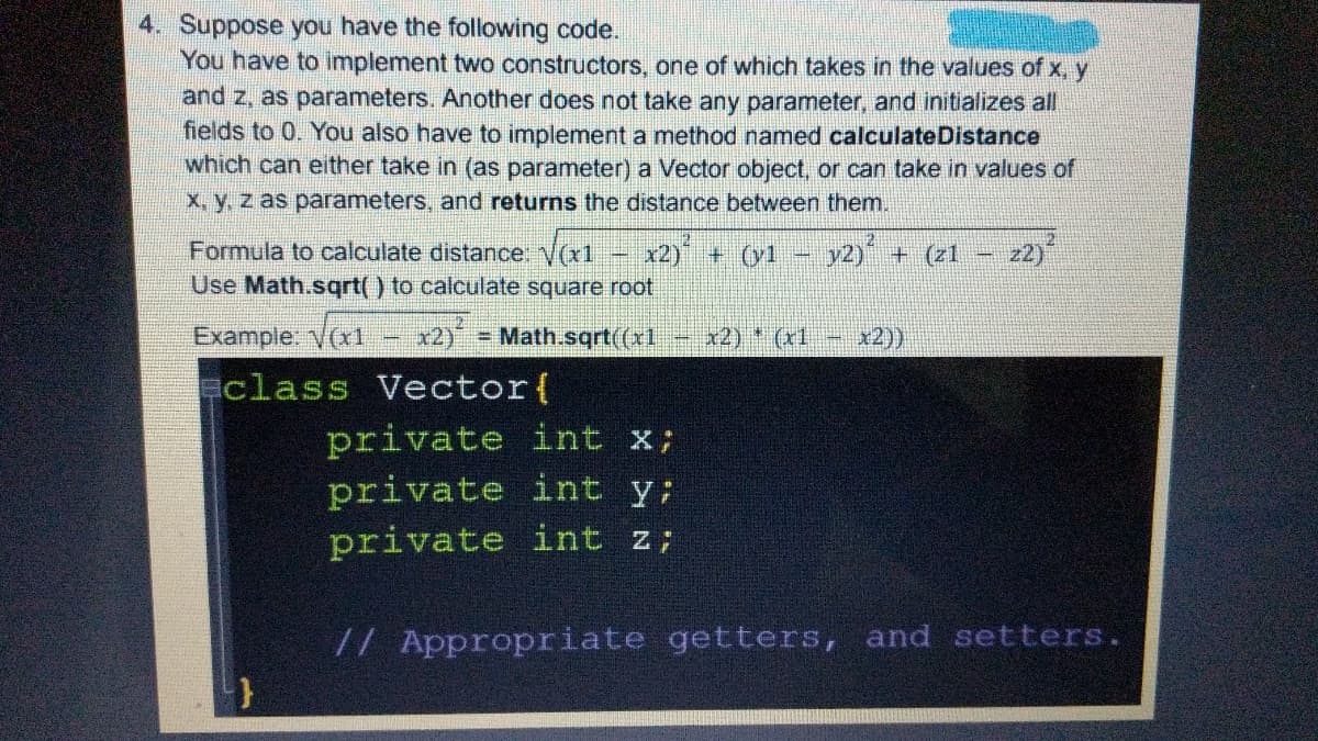 4. Suppose you have the following code.
You have to implement two constructors, one of which takes in the values of x, y
and z, as parameters. Another does not take any parameter, and initializes all
fields to 0. You also have to implement a method named calculateDistance
which can either take in (as parameter) a Vector object, or can take in values of
X, y. z as parameters, and returns the distance between them.
Formula to calculate distance. V(x1
Use Math.sqrt() to calculate square root
x2) + (yl
y2) + (z1 -
2)
Example: V(x1
x2)
= Math.sqrt((x1
x2) (x1
x2))
class Vector(
private int
private int y;
private int
X;
// Appropriate getters, and setters.
