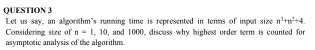 QUESTION 3
Let us say, an algorithm's running time is represented in terms of input size n³+n²+4.
Considering size of n = 1, 10, and 1000, discuss why highest order term is counted for
asymptotic analysis of the algorithm.
