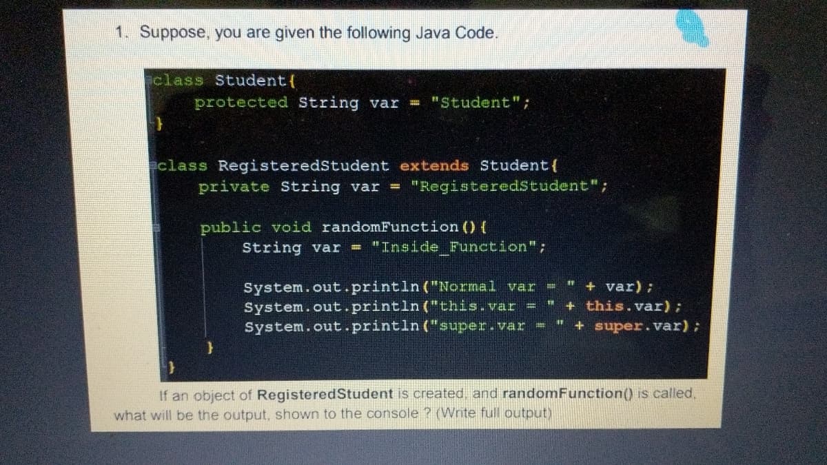 1. Suppose, you are given the following Java Code.
class Student{
protected String var "Student";
class RegisteredStudent extends Student{
private String var = "RegisteredStudent";
public void randomFunction () {
String var = "Inside Function";
System.out.println ("Normal var
System.out.println ("this.var =
System.out.println ("super.var
+ var) ;
+ this.var);
+ super.var);
If an object of RegisteredStudent is created, and randomFunction() is called,
what will be the output, shown to the console ? (Write full output)
