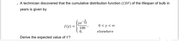 A technician discovered that the cumulative distribution function (CDF) of the lifespan of bulb in
years is given by
ye 10
f(y)=
0<y<∞
100
0,
elsewhere
Derive the expected value of Y?
*