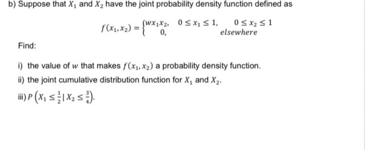 b) Suppose that X₁ and X₂ have the joint probability density function defined as
(Wx₁x₂, 0≤x₁ ≤ 1,
f(x₁,x₂) = {Wx₁x₂₁
0 ≤ x₂ ≤ 1
elsewhere
0,
Find:
i) the value of w that makes f(x₁, x₂) a probability density function.
ii) the joint cumulative distribution function for X₁ and X₂.
ii) P (X₁ ≤ 1X₂ ≤²).
