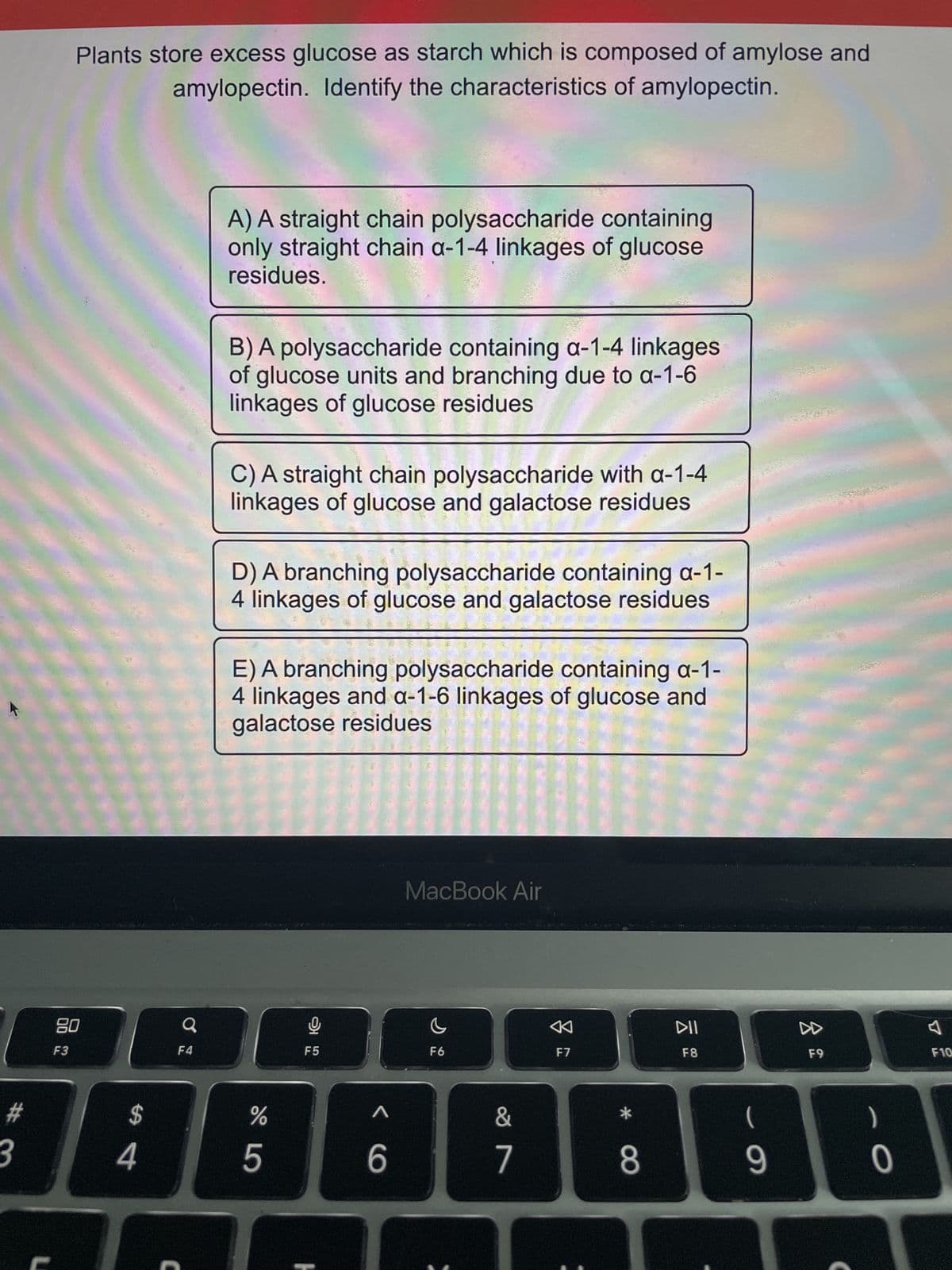 #
3
Plants store excess glucose as starch which is composed of amylose and
amylopectin. Identify the characteristics of amylopectin.
80
F3
$
4
F4
A) A straight chain polysaccharide containing
only straight chain a-1-4 linkages of glucose
residues.
B) A polysaccharide containing a-1-4 linkages
of glucose units and branching due to a-1-6
linkages of glucose residues
C) A straight chain polysaccharide with a-1-4
linkages of glucose and galactose residues
D) A branching polysaccharide containing a-1-
4 linkages of glucose and galactose residues
E) A branching polysaccharide containing a-1-
4 linkages and a-1-6 linkages of glucose and
galactose residues
%
5
F5
< 6
MacBook Air
F6
&
7
F7
*
8
DII
F8
(
9
10
▷
F9
)
F10