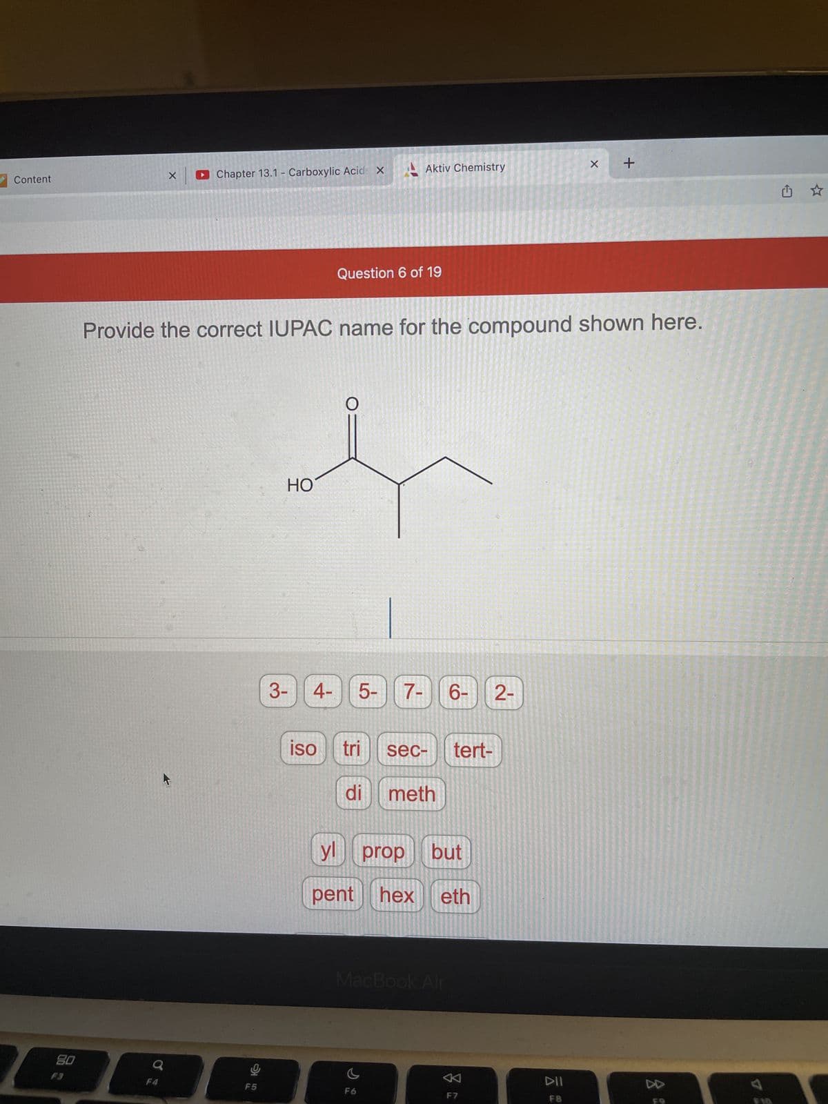 Content
80
Aktiv Chemistry
Chapter 13.1 - Carboxylic Acid X
X
Question 6 of 19
Provide the correct IUPAC name for the compound shown here.
HO
3- 4-
2-
iso
TO
F5
5-
6⁰9
7-
sec- tert-
tri
di meth
yl prop but
pent hex eth
MacBook Air
F6
F7
DII
F8
X
+
DD
Û ☆
