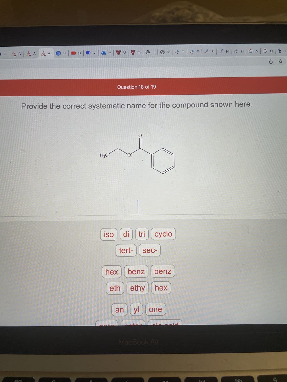 U
AAAAAX
S1
▶C
Р
Vi | MTUTTO TOPTFFFFGo Gob H
Question 18 of 19
Provide the correct systematic name for the compound shown here.
O
H3C
iso
O
di tri cyclo
tert- sec-
hex
benz benz
eth ethy hex
an
yl one
MacBook Air
200
2