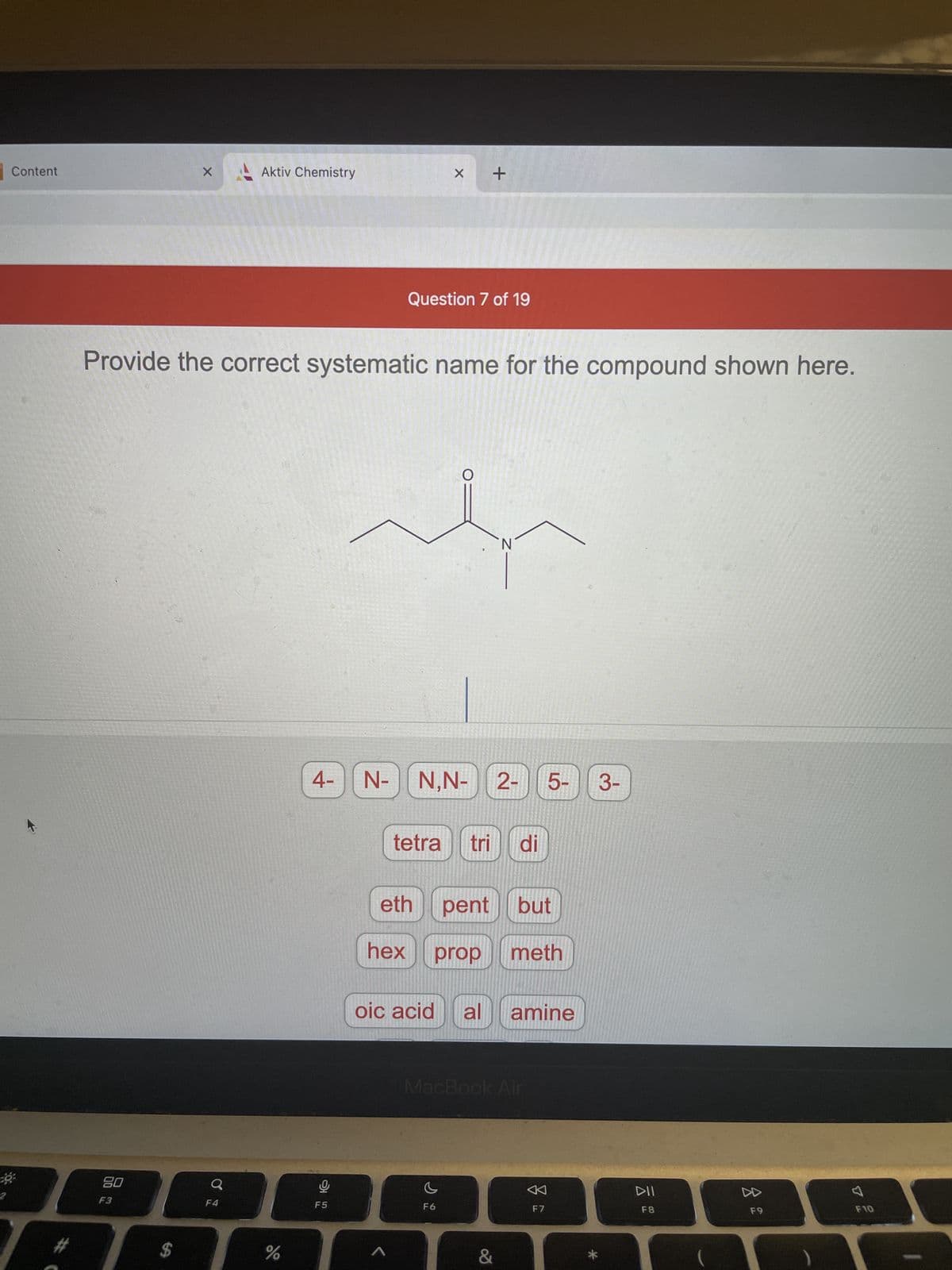 80
F3
Content
X
Aktiv Chemistry
Question 7 of 19
Provide the correct systematic name for the compound shown here.
N
N,N- | 2-
tetra tri di
eth
pent but
hex prop meth
oic acid al amine
MacBook Air
c
F6
$
Q
%
4-
뽀
F5
N-
X
A
+
&
F7
5-
3-
DII
F8
DD
F9
7
F10