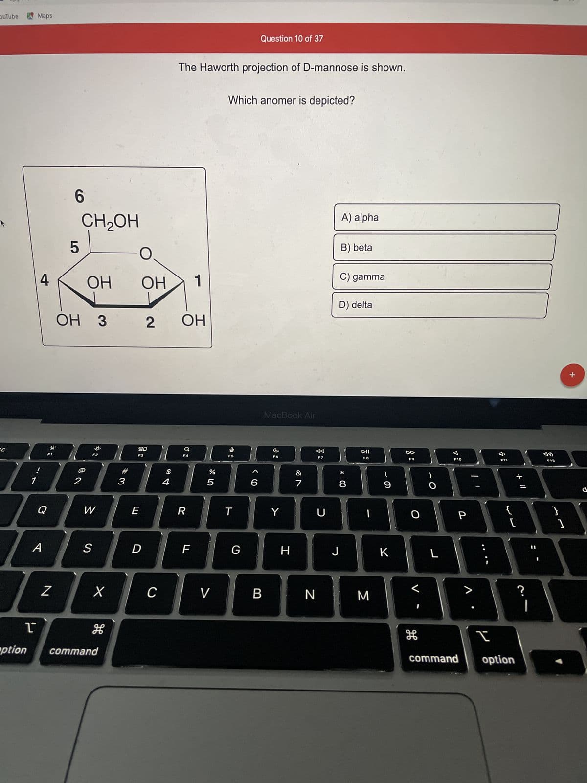 ouTube
SC
1
Maps
ľ
4
A
F1
Q
Z
6
5
CH₂OH
ОН
OH 3
2
F2
W
S
3 2
X
H
option command
-0
#3
OH
80
F3
E
D
C
$
4
The Haworth projection of D-mannose is shown.
ОН
F4
R
1
F
(7 8⁰
%
5
V
Which anomer is depicted?
F5
T
Question 10 of 37
G
6
B
MacBook Air
F6
Y
H
&
7
F7
כ
A) alpha
B) beta
C) gamma
D) delta
* 00
8
DII
F8
|
9
J | к
К
N M
F9
O
H
O
L
F10
P
>
I
F11
لالا
{
+ 11
[
command option
?
F12
M7
]
+
d
