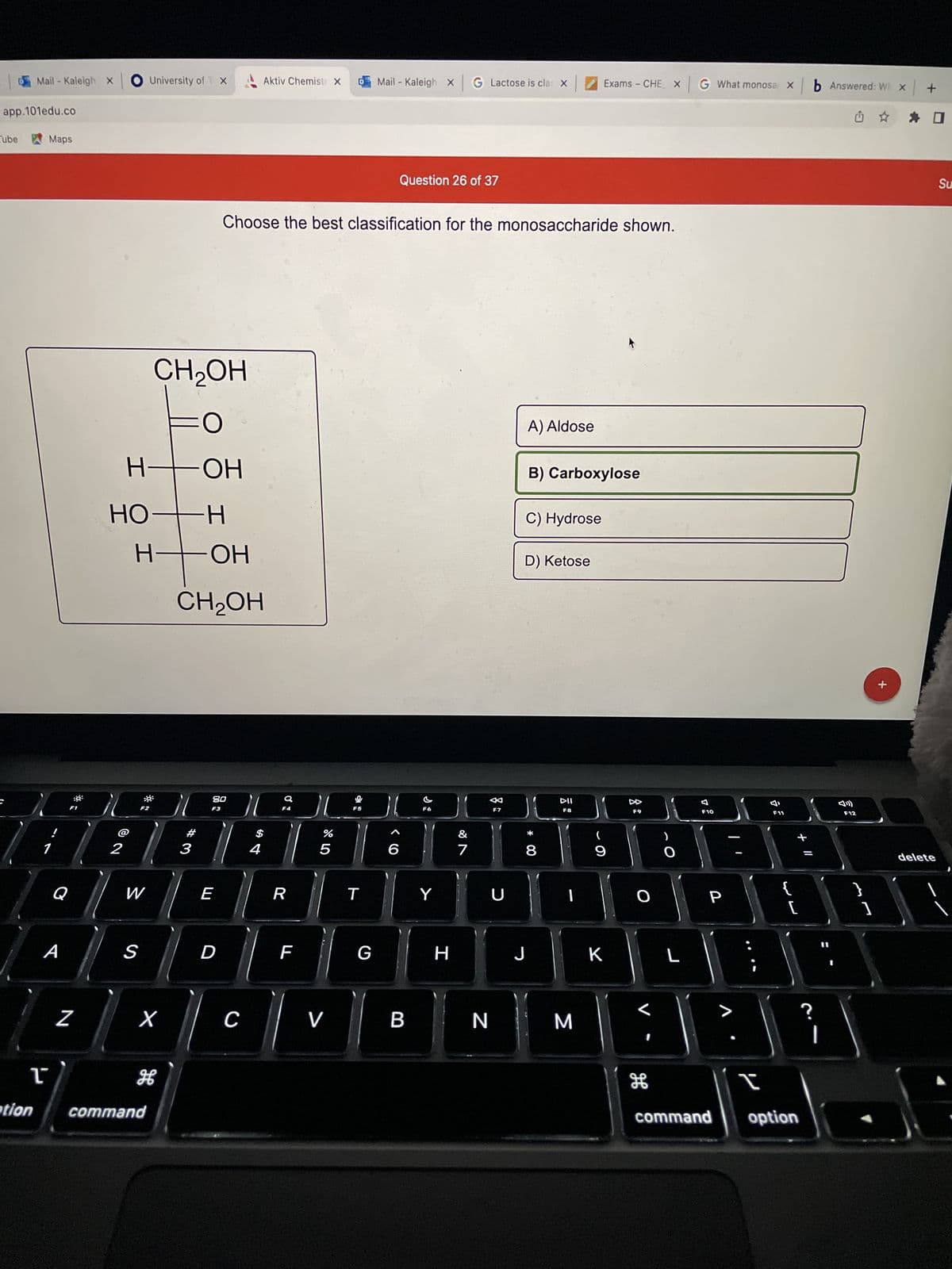 app.101edu.co
Tube
Mail - Kaleigh X
tion
Maps
1
F1
A
Q
O University of T X
Z
I
HO-H
I
W
CH₂OH
HO-
но-н
%
| 1 | 2 | 3 | 4 | 5
S
H
FO
X
command
H
OH
CH₂OH
80
F3
Choose the best classification for the monosaccharide shown.
E
Aktiv Chemist X
C
R
F
V
F5
T
Mail- Kaleigh X
G
6
Question 26 of 37
B
F6
Y
G Lactose is clas X
H
&
7
F7
N
U
A) Aldose
C) Hydrose
B) Carboxylose
D) Ketose
J
* 00
8
Exams - CHE X G What monosa x
DII
F8
M
9
F9
K
O
O
H
F10
Р
JAPABBA
L
F11
+ 11
[
I
command option
b Answered: W X +
☆ ✰ O
?
F12
11
}
+
1
delete
Su