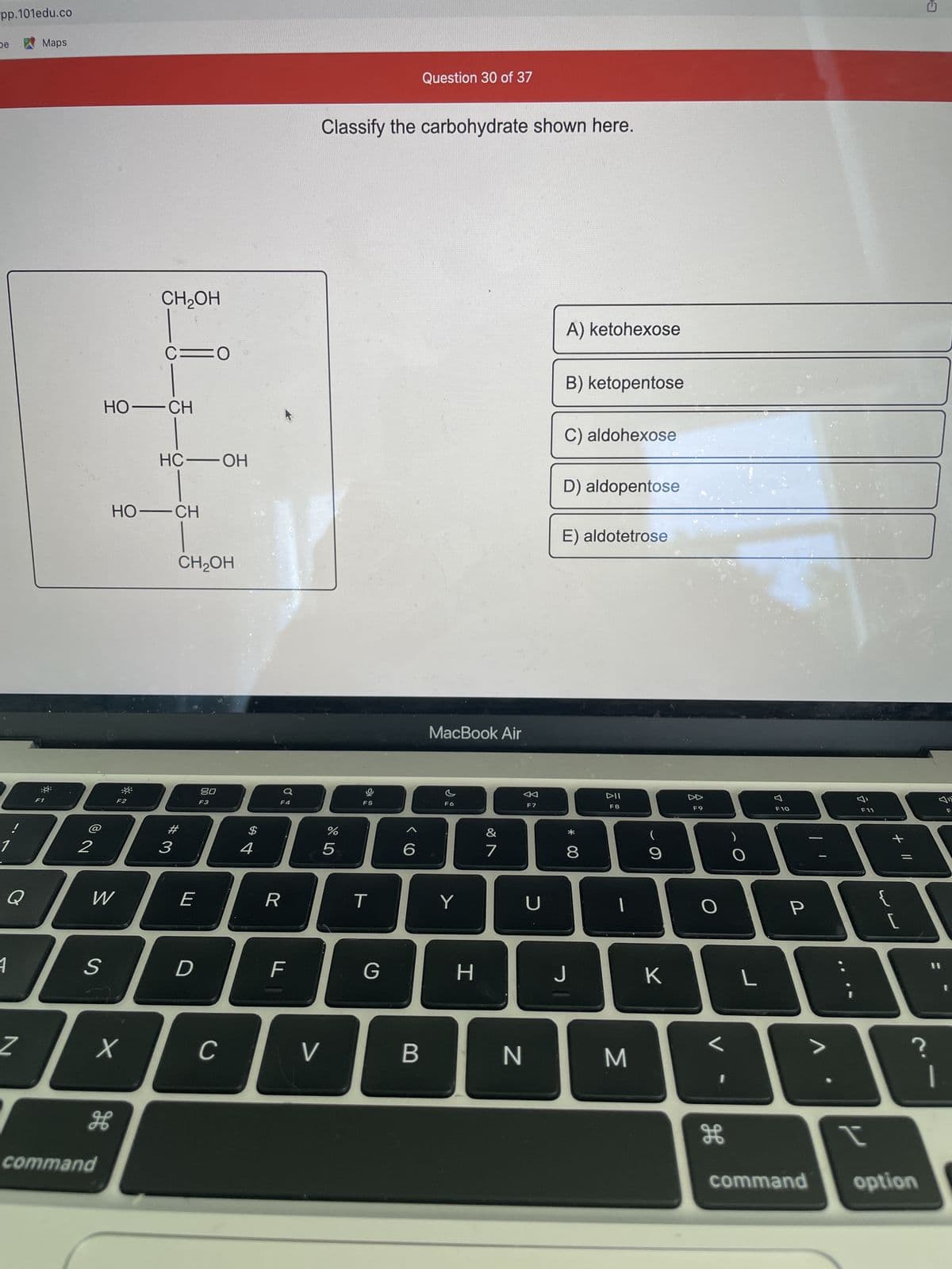 pp.101edu.co
De
1
!
Q
1
Z
Maps
:8:
2
S
W
HO—CH
command
X
H
HO—CH
F2
CH₂OH
39³
C=O
HC-OH
CH₂OH
# 3
E
D
80
F3
C
$
4
Ơ
F4
R
F
V
Classify the carbohydrate shown here.
%
5
F5
T
G
6
Question 30 of 37
B
MacBook Air
F6
Y
H
&
7
N
F7
U
A) ketohexose
B) ketopentose
C) aldohexose
D) aldopentose
E) aldotetrose
A
00 *
8
J
DII
F8
M
(
9
K
F9
O
H
O
L
F10
P
3
F11
t
+ 11
لا
G
?
command option
7
1
F