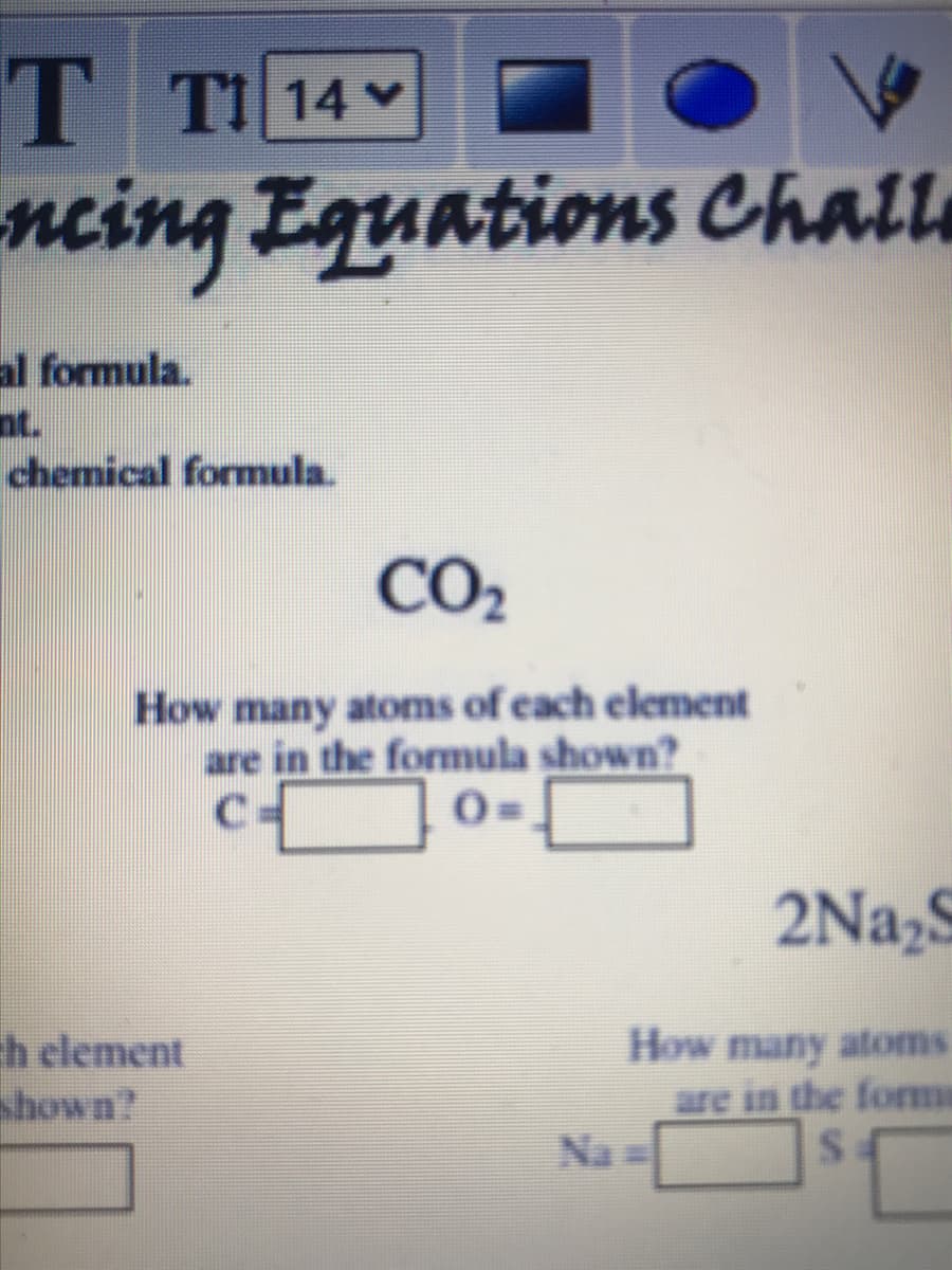 T
neing Equations Chall
TI 14 v
al formula.
nt.
chemical formula.
CO2
How many atoms of each element
are in the formula shown?
C=
2Na,S
ch element
shown?
How many atoms
are in the fome
Na =
