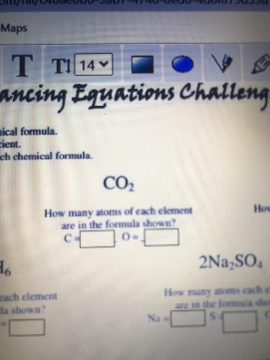 Маps
T TI 14
ancing Equations Challeng
nical formula.
ient.
ch chemical formula.
CO2
How many atoms of cach element
are in the formula shown?
C
How
0=
2Na,SO4
cach element
la shown?
How many atoms cach ef
are in the formala sho
Na
