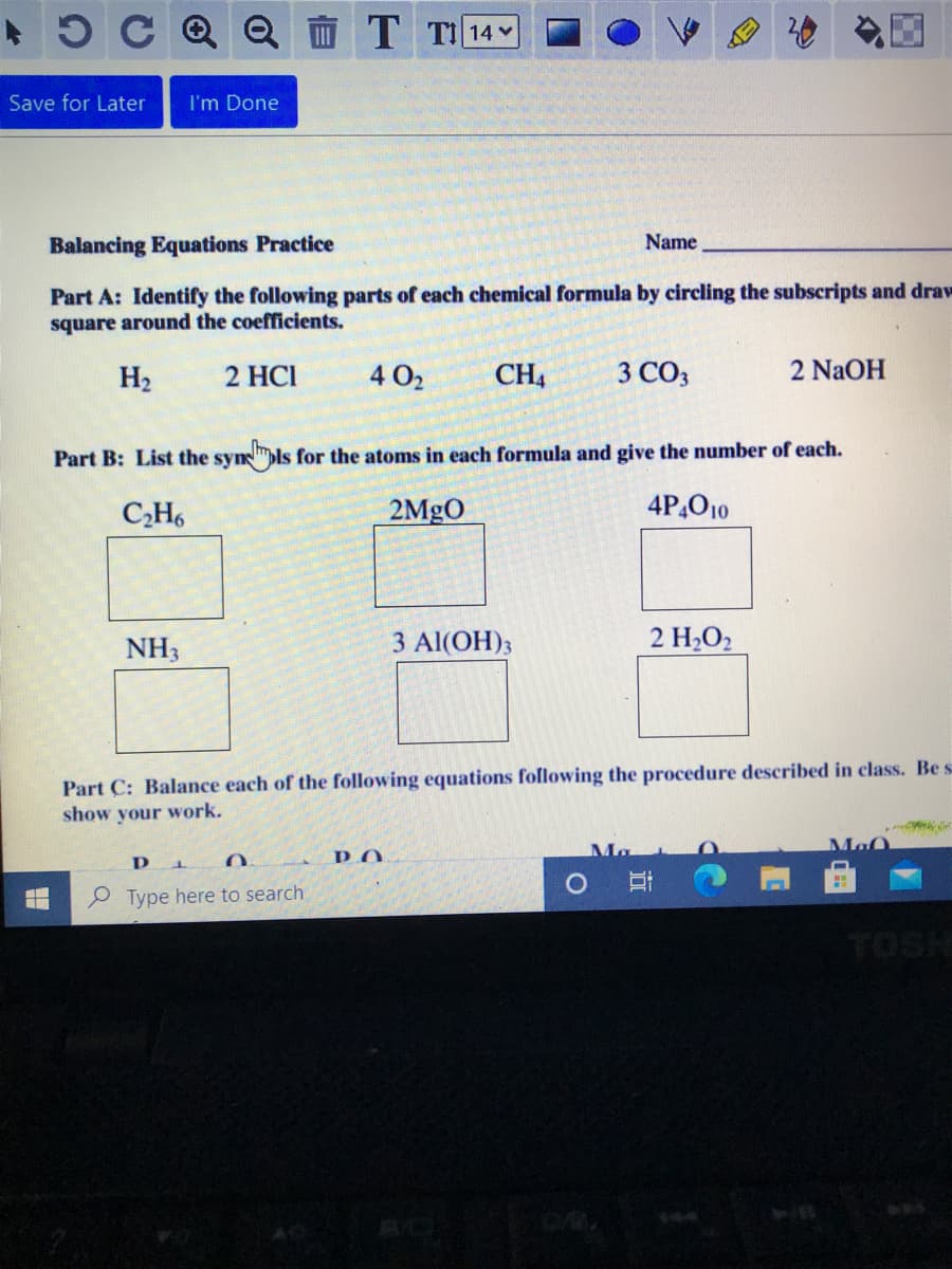 15C Q Q T TI14
Save for Later
I'm Done
Balancing Equations Practice
Name
Part A: Identify the following parts of each chemical formula by circling the subscripts and draw
square around the coefficients.
H2
2 HCI
4 O2
CH4
3 CO3
2 NaOH
Part B: List the synpls for the atoms in each formula and give the number of each.
C,H6
2MgO
4P,O10
NH3
3 Al(OH)3
2 H,O2
Part C: Balance each of the following equations following the procedure described in class. Be s
show your work.
Ma
Ma
P.O
P Type here to search
TOSH
