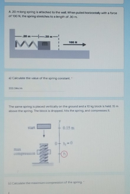 A 20 m long spring is attached to the wall When pulled horizontaly with a force
of 100 N. the spring stretches to a length of 30m.
-30 m-
100 N
a) Calculate the value of the spring constant.
333.34n/m
The same spring is placed vertically on the ground and a 10 kg block is held 15 m
above the spring. The block is dropped, hits the spring, and compresses it.
start
0.15 m
0+ -0
max
compression
bị Calculate the maximum oompression of the spring."
