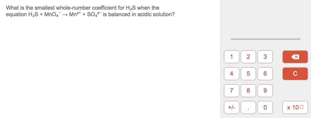 What is the smallest whole-number coefficient for H2S when the
equation H2S + MnO, → Mn2* + SO, is balanced in acidic solution?
1
3
4
C
7
8
9.
+/-
х 100
2.
