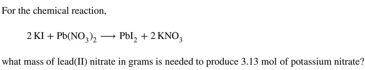 For the chemical reaction,
2 KI + Pb(NO3)2
Pbl2 + 2 KNO3
what mass of lead(II) nitrate in grams is needed to produce 3.13 mol of potassium nitrate?