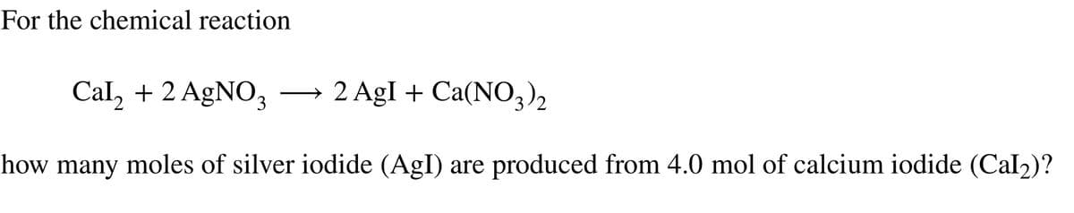 For the chemical reaction
Cal₂ + 2 AgNO3
2 AgI + Ca(NO3)2
how many moles of silver iodide (AgI) are produced from 4.0 mol of calcium iodide (Cal₂)?