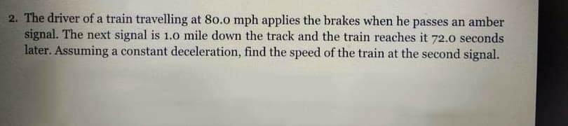 2. The driver of a train travelling at 80.0 mph applies the brakes when he passes an amber
signal. The next signal is 1.0 mile down the track and the train reaches it 72.o seconds
later. Assuming a constant deceleration, find the speed of the train at the second signal.
