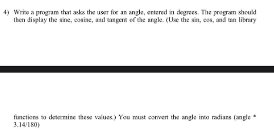 4) Write a program that asks the user for an angle, entered in degrees. The program should
then display the sine, cosine, and tangent of the angle. (Use the sin, cos, and tan library
functions to determine these values.) You must convert the angle into radians (angle *
3.14/180)
