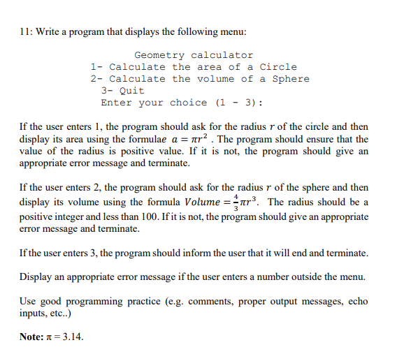 11: Write a program that displays the following menu:
Geometry calculator
1- Calculate the area of a Circle
2- Calculate the volume of a Sphere
3- Quit
Enter your choice (1 - 3):
If the user enters 1, the program should ask for the radius r of the circle and then
display its area using the formulae a = ar² . The program should ensure that the
value of the radius is positive value. If it is not, the program should give an
appropriate error message and terminate.
If the user enters 2, the program should ask for the radius r of the sphere and then
display its volume using the formula Volume =nr³. The radius should be a
positive integer and less than 100. If it is not, the program should give an appropriate
error message and terminate.
If the user enters 3, the program should inform the user that it will end and terminate.
Display an appropriate error message if the user enters a number outside the menu.
Use good programming practice (e.g. comments, proper output messages, echo
inputs, etc.)
Note: 1 = 3.14.
