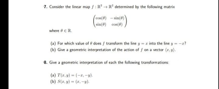 7. Consider the linear map f: R² R² determined by the following matrix
(cos(0)-sin(0))
sin(0) cos(0)
where 0 € IR.
(a) For which value of 0 does f transform the line y = z into the line y = -x?
(b) Give a geometric interpretation of the action of f on a vector (x, y).
8. Give a geometric interpretation of each the following transformations:
(a) T(x, y) = (-x, -y).
(b) S(x, y) = (x, y).