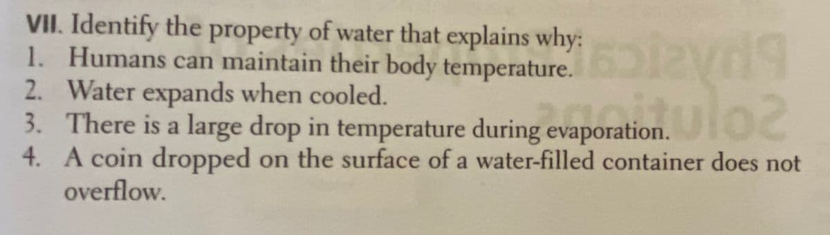 VII. Identify the property of water that explains why:
1. Humans can maintain their body temperature.
2. Water expands when cooled.
3. There is a large drop in temperature during evaporation. IO
4. A coin dropped on the surface of a water-filled container does not
onulo2
overflow.
