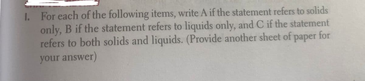 I. For each of the following items, write A if the statement refers to solids
only, B if the statement refers to liquids only, and C if the statement
refers to both solids and liquids. (Provide another sheet of paper for
your answer)

