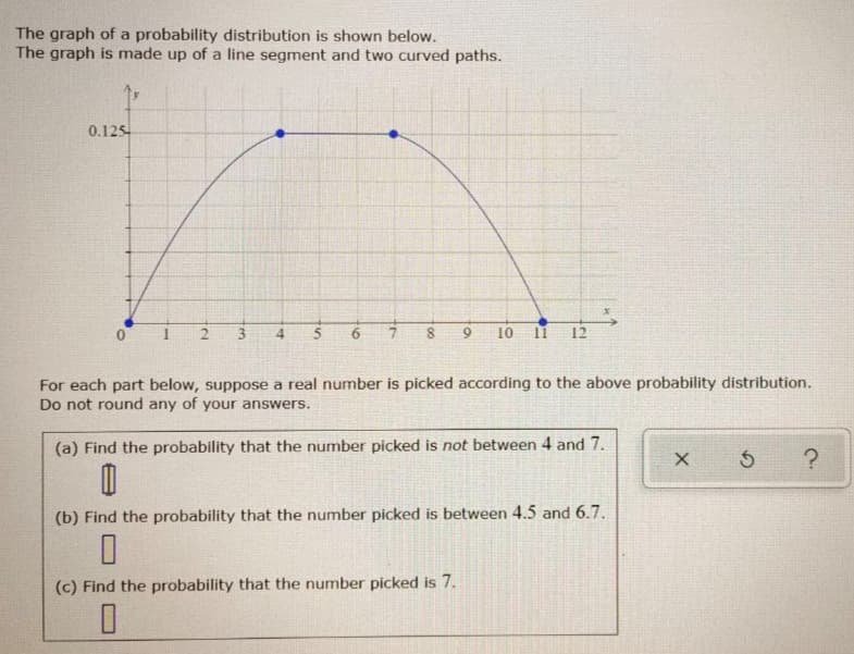 The graph of a probability distribution is shown below.
The graph is made up of a line segment and two curved paths.
0.125
0.
3
5
8.
10 11
12
For each part below, suppose a real number is picked according to the above probability distribution.
Do not round any of your answers.
(a) Find the probability that the number picked is not between 4 and 7.
(b) Find the probability that the number picked is between 4.5 and 6.7.
(c) Find the probability that the number picked is 7.
