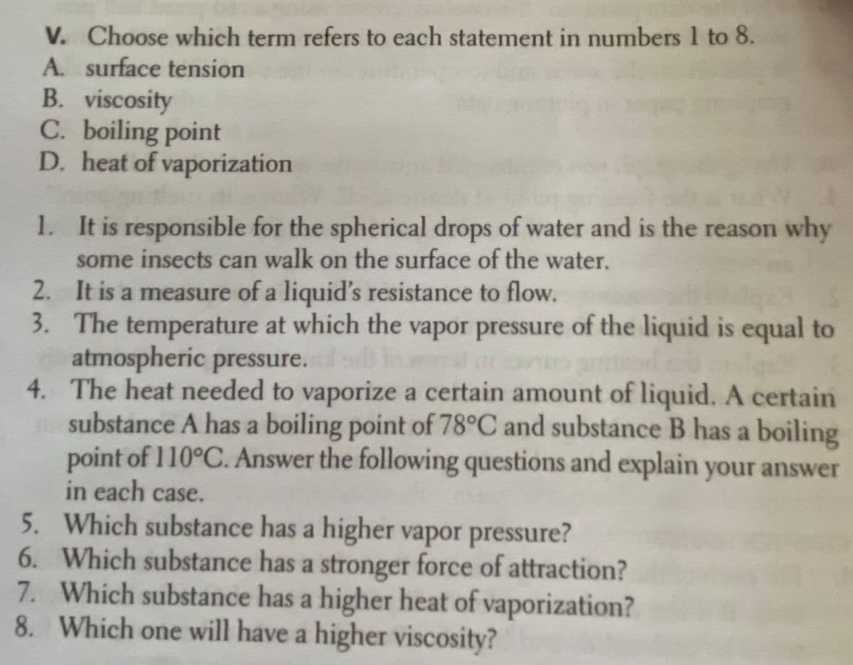 V. Choose which term refers to each statement in numbers 1 to 8.
A. surface tension
B. viscosity
C. boiling point
D. heat of vaporization
1. It is responsible for the spherical drops of water and is the reason why
some insects can walk on the surface of the water.
2. It is a measure of a liquid's resistance to flow.
3. The temperature at which the vapor pressure of the liquid is equal to
atmospheric pressure.
4. The heat needed to vaporize a certain amount of liquid. A certain
substance A has a boiling point of 78°C and substance B has a boiling
point of 110°C. Answer the following questions and explain your answer
in each case.
5. Which substance has a higher vapor pressure?
6. Which substance has a stronger force of attraction?
7. Which substance has a higher heat of vaporization?
8. Which one will have a higher viscosity?

