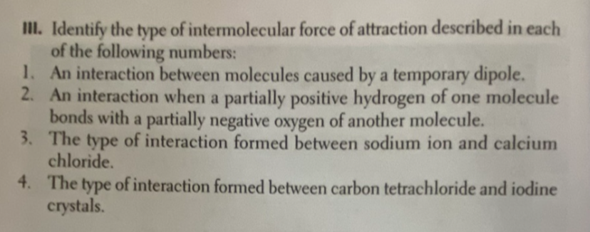 III. Identify the type of intermolecular force of attraction described in each
of the following numbers:
1. An interaction between molecules caused by a temporary dipole.
2. An interaction when a partially positive hydrogen of one molecule
bonds with a partially negative oxygen of another molecule.
3. The type of interaction formed between sodium ion and calcium
chloride.
4. The type of interaction formed between carbon tetrachloride and iodine
crystals.
