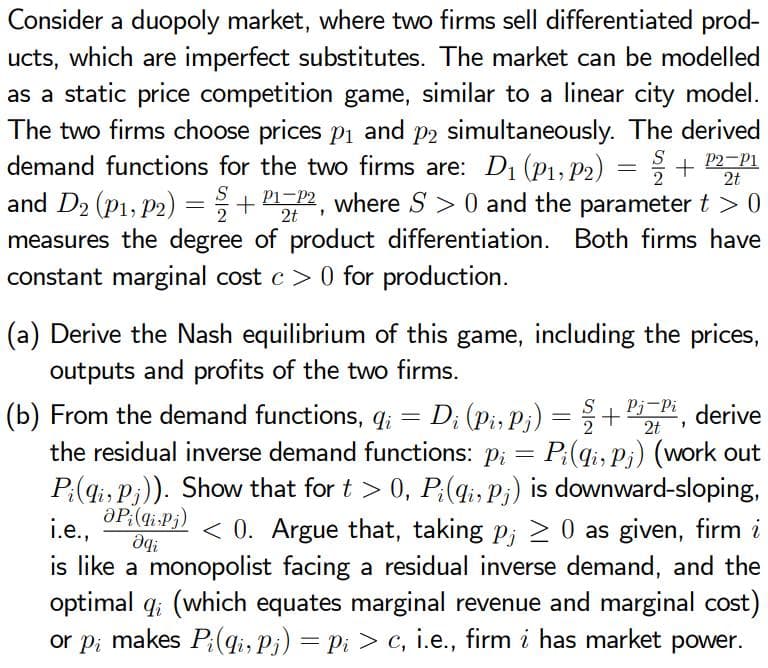 Consider a duopoly market, where two firms sell differentiated prod-
ucts, which are imperfect substitutes. The market can be modelled
as a static price competition game, similar to a linear city model.
The two firms choose prices p1 and p2 simultaneously. The derived
demand functions for the two firms are: D1 (P1, P2) = ; +
and D2 (P1, P2) =+ 2, where S > 0 and the parameter t > 0
measures the degree of product differentiation. Both firms have
constant marginal cost c > 0 for production.
S
P2-P1
2t
S
(a) Derive the Nash equilibrium of this game, including the prices,
outputs and profits of the two firms.
Pj-Pi derive
(b) From the demand functions, q; = D; (pi, Pj) =
the residual inverse demand functions: p; = P;(qi, Pi) (work out
P:(qi, Pi)). Show that for t > 0, P:(q;, P;) is downward-sloping,
aP:(gi-Pj)
+
2t
i.e.,
< 0. Argue that, taking p; > 0 as given, firm i
is like a monopolist facing a residual inverse demand, and the
optimal q; (which equates marginal revenue and marginal cost)
or pi makes P;(qi, P¡) = Pi > c, i.e., firm i has market power.
