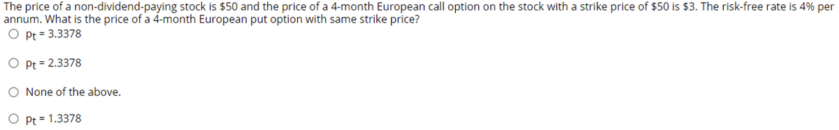 The price of a non-dividend-paying stock is $50 and the price of a 4-month European call option on the stock with a strike price of $50 is $3. The risk-free rate is 4% per
annum. What is the price of a 4-month European put option with same strike price?
Pt = 3.3378
Pt = 2.3378
O None of the above.
O Pt = 1.3378
