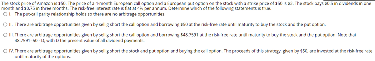 The stock price of Amazon is $50. The price of a 4-month European call option and a European put option on the stock with a strike price of $50 is $3. The stock pays $0.5 in dividends in one
month and $0.75 in three months. The risk-free interest rate is flat at 4% per annum. Determine which of the following statements is true.
O I. The put-call parity relationship holds so there are no arbitrage opportunities.
O II. There are arbitrage opportunities given by sellig short the call option and borrowing $50 at the risk-free rate until maturity to buy the stock and the put option.
O III. There are arbitrage opportunities given by sellig short the call option and borrowing $48.7591 at the risk-free rate until maturity to buy the stock and the put option. Note that
48.7591=50 - D, with D the present value of all dividend payments.
O IV. There are arbitrage opportunities given by sellig short the stock and put option and buying the call option. The proceeds of this strategy, given by $50, are invested at the risk-free rate
until maturity of the options.
